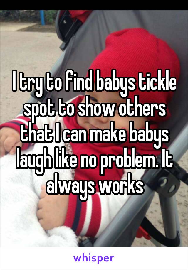 I try to find babys tickle spot to show others that I can make babys laugh like no problem. It always works