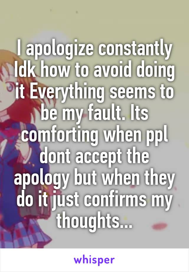 I apologize constantly Idk how to avoid doing it Everything seems to be my fault. Its comforting when ppl dont accept the apology but when they do it just confirms my thoughts...