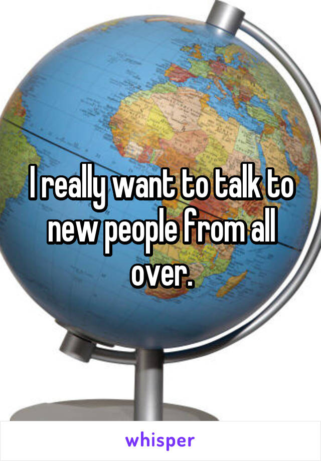 I really want to talk to new people from all over.