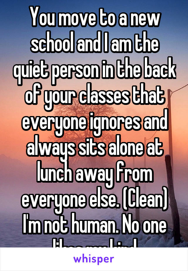 You move to a new school and I am the quiet person in the back of your classes that everyone ignores and always sits alone at lunch away from everyone else. (Clean) I'm not human. No one likes my kind