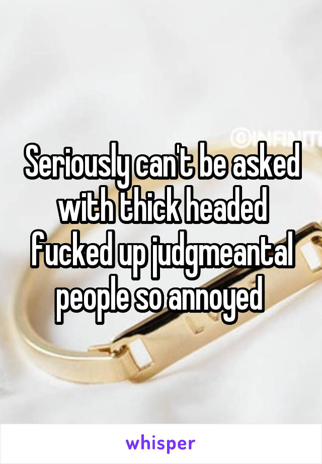 Seriously can't be asked with thick headed fucked up judgmeantal people so annoyed 