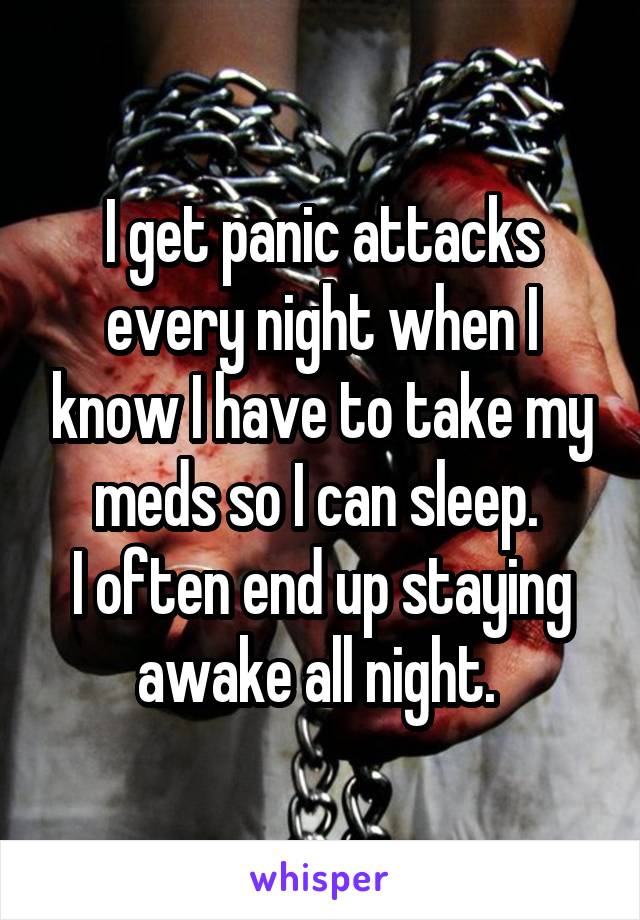 I get panic attacks every night when I know I have to take my meds so I can sleep. 
I often end up staying awake all night. 