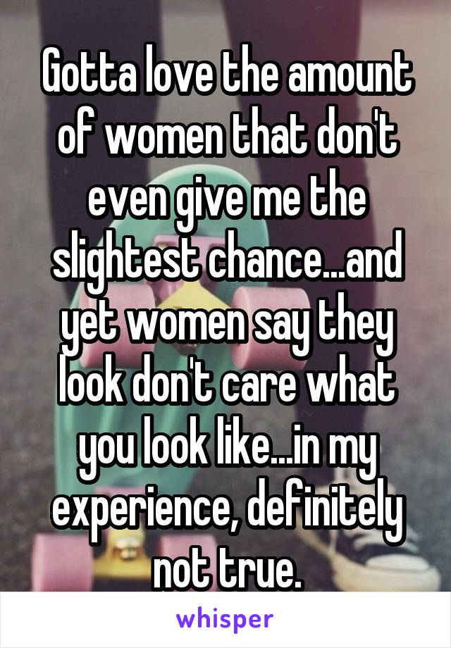 Gotta love the amount of women that don't even give me the slightest chance...and yet women say they look don't care what you look like...in my experience, definitely not true.