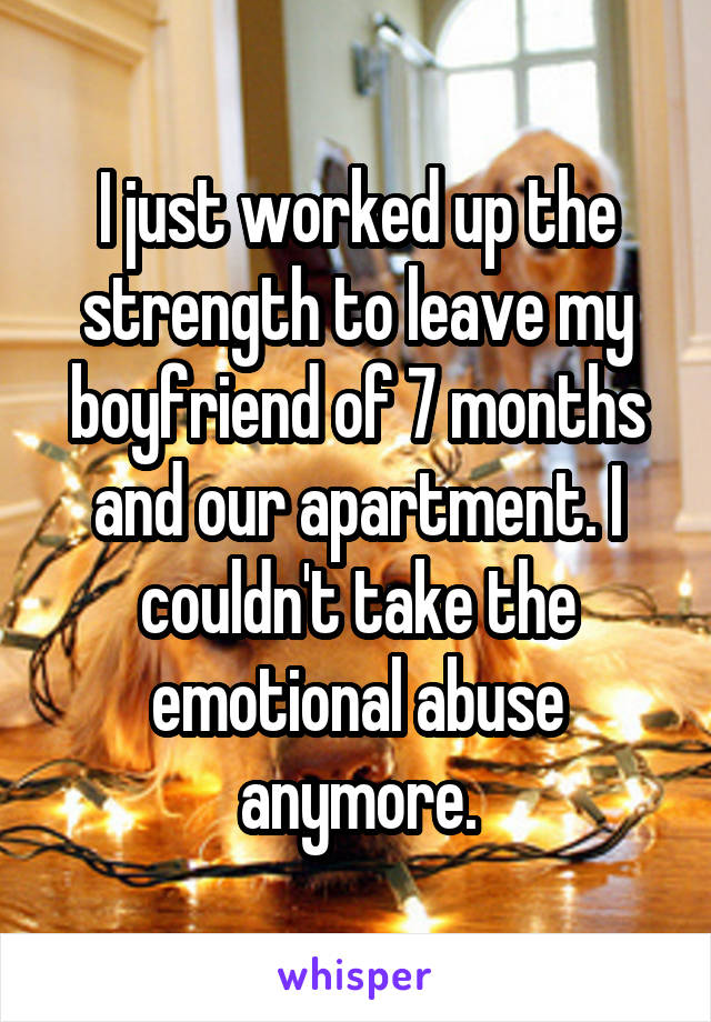 I just worked up the strength to leave my boyfriend of 7 months and our apartment. I couldn't take the emotional abuse anymore.