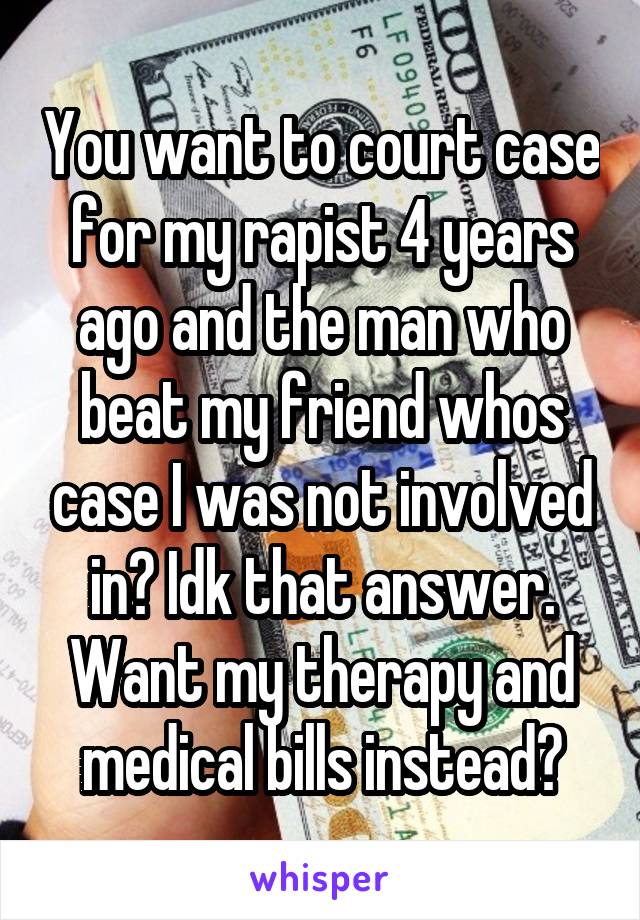 You want to court case for my rapist 4 years ago and the man who beat my friend whos case I was not involved in? Idk that answer. Want my therapy and medical bills instead?