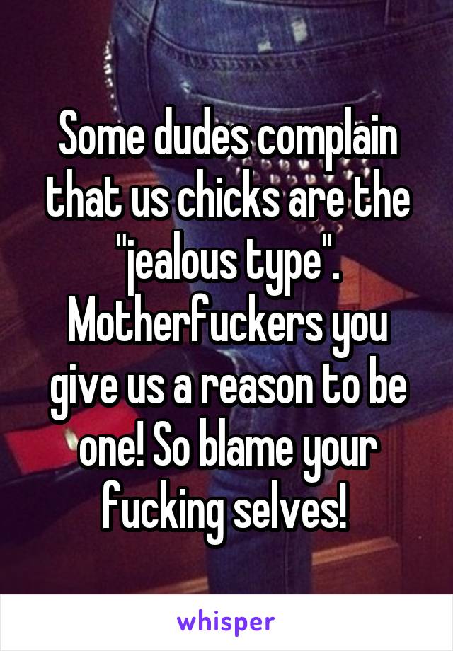 Some dudes complain that us chicks are the "jealous type". Motherfuckers you give us a reason to be one! So blame your fucking selves! 