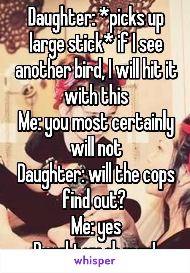 Daughter: *picks up large stick* if I see another bird, I will hit it with this
Me: you most certainly will not
Daughter: will the cops find out? 
Me: yes
Daughter: oh man! 