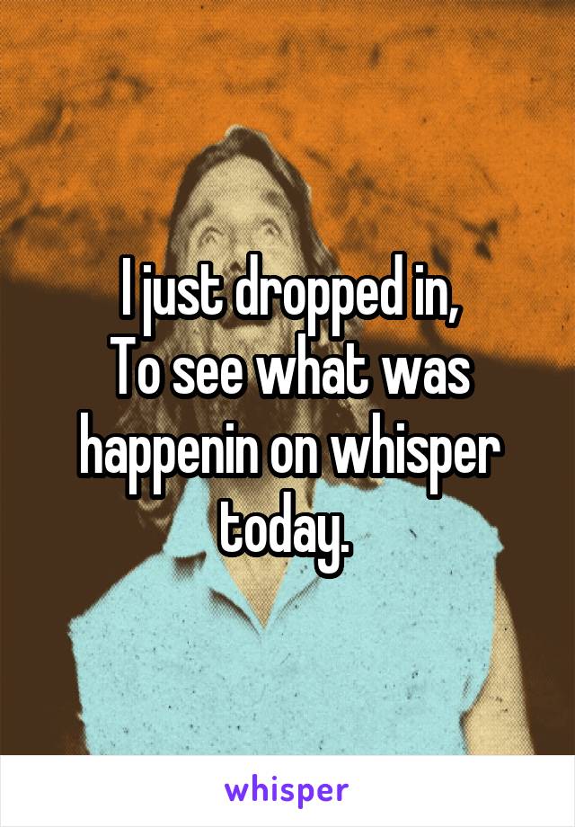 I just dropped in,
To see what was happenin on whisper today. 