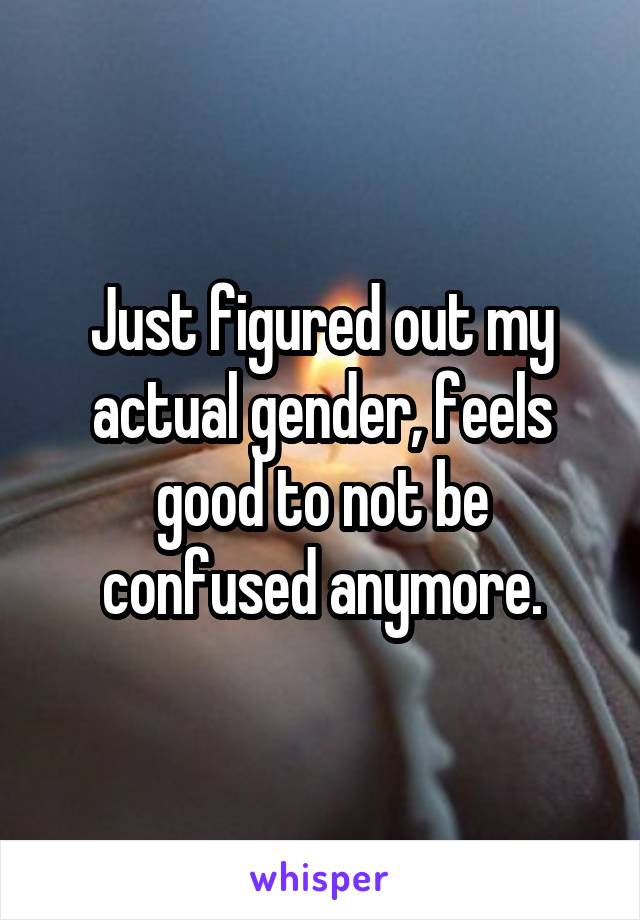 Just figured out my actual gender, feels good to not be confused anymore.