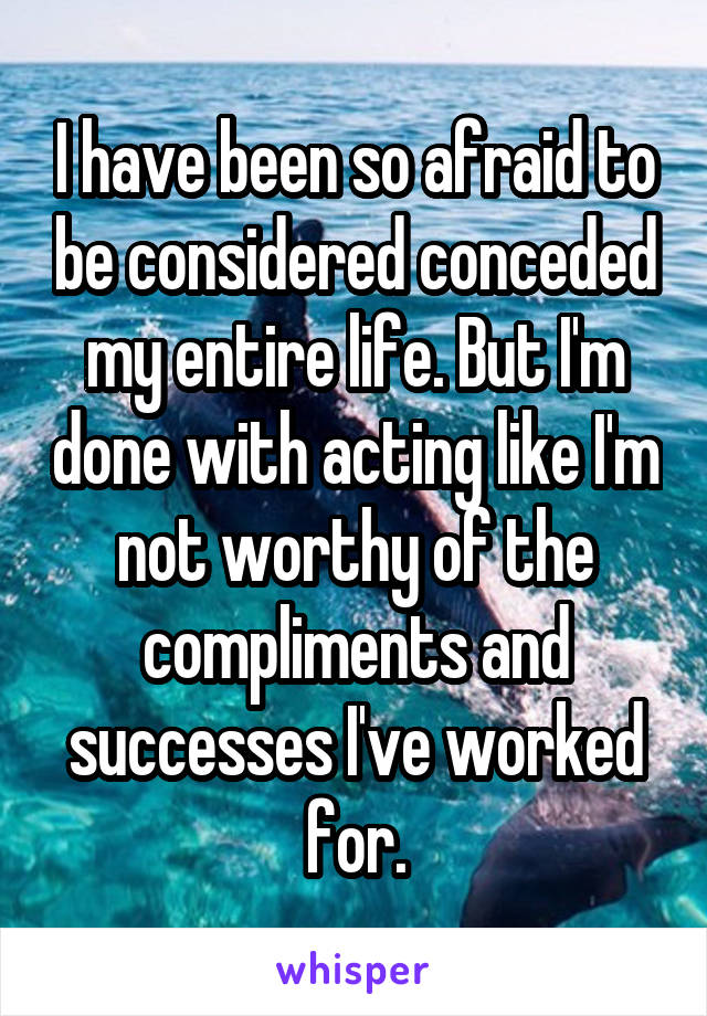 I have been so afraid to be considered conceded my entire life. But I'm done with acting like I'm not worthy of the compliments and successes I've worked for.