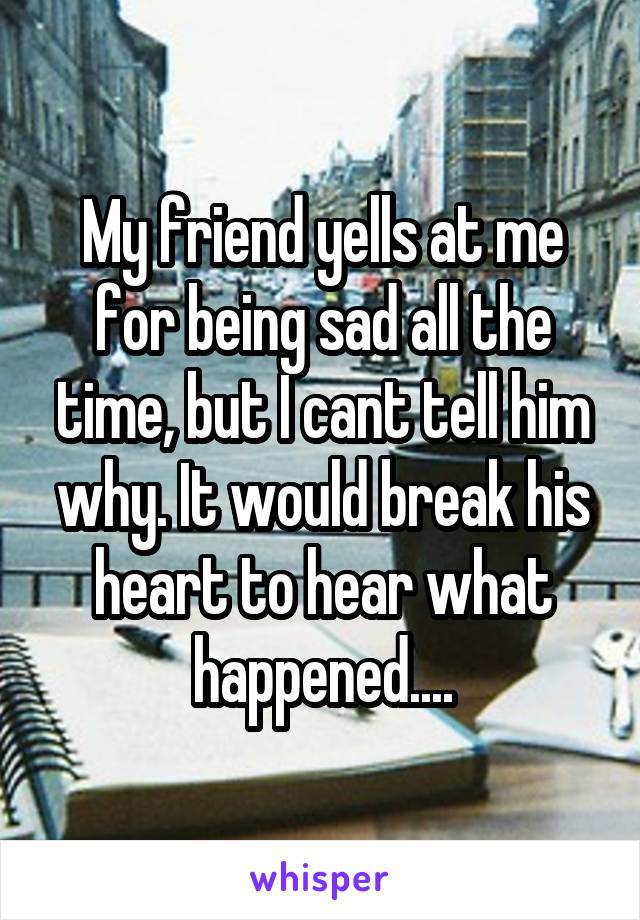 My friend yells at me for being sad all the time, but I cant tell him why. It would break his heart to hear what happened....