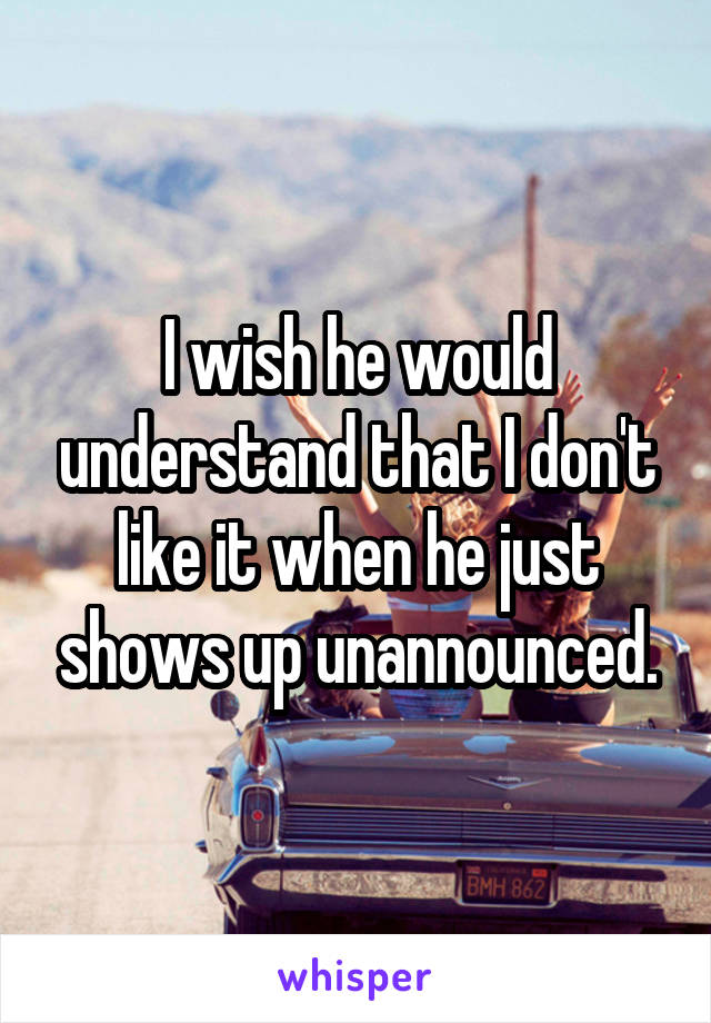 I wish he would understand that I don't like it when he just shows up unannounced.