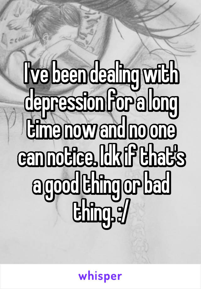 I've been dealing with depression for a long time now and no one can notice. Idk if that's a good thing or bad thing. :/