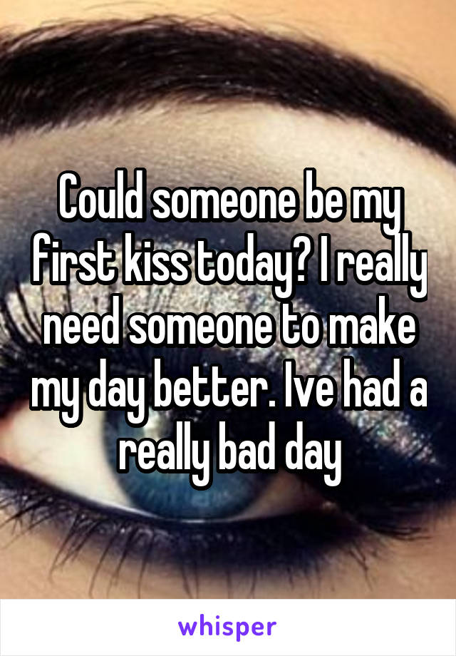 Could someone be my first kiss today? I really need someone to make my day better. Ive had a really bad day