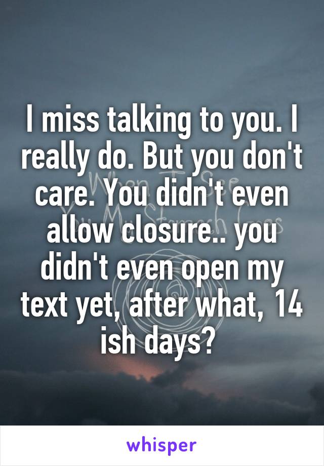 I miss talking to you. I really do. But you don't care. You didn't even allow closure.. you didn't even open my text yet, after what, 14 ish days? 