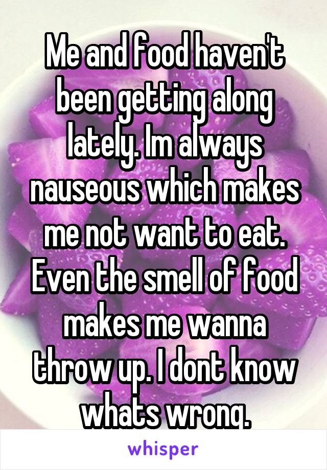 Me and food haven't been getting along lately. Im always nauseous which makes me not want to eat. Even the smell of food makes me wanna throw up. I dont know whats wrong.