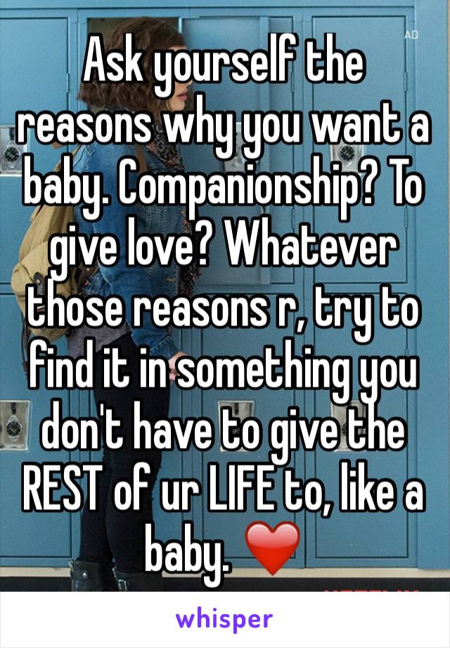 Ask yourself the reasons why you want a baby. Companionship? To give love? Whatever those reasons r, try to find it in something you don't have to give the REST of ur LIFE to, like a baby. ❤️️