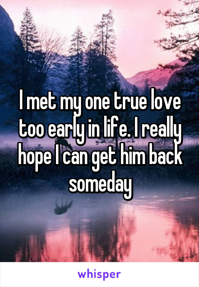 I met my one true love too early in life. I really hope I can get him back someday