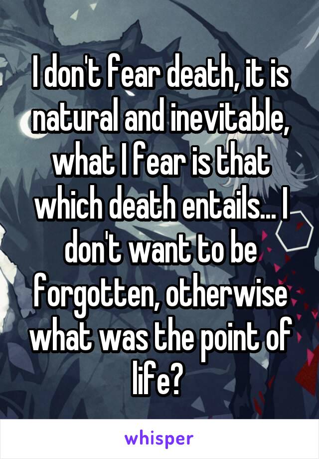 I don't fear death, it is natural and inevitable, what I fear is that which death entails... I don't want to be forgotten, otherwise what was the point of life? 