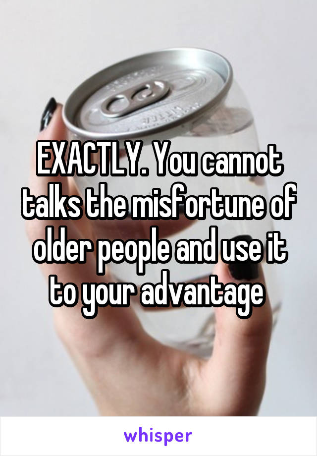 EXACTLY. You cannot talks the misfortune of older people and use it to your advantage 