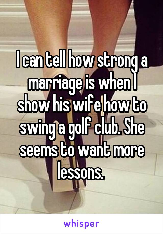 I can tell how strong a marriage is when I show his wife how to swing a golf club. She seems to want more lessons. 