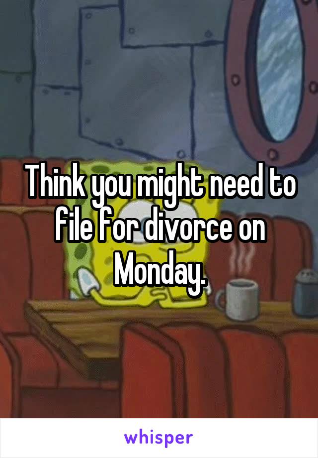 Think you might need to file for divorce on Monday.