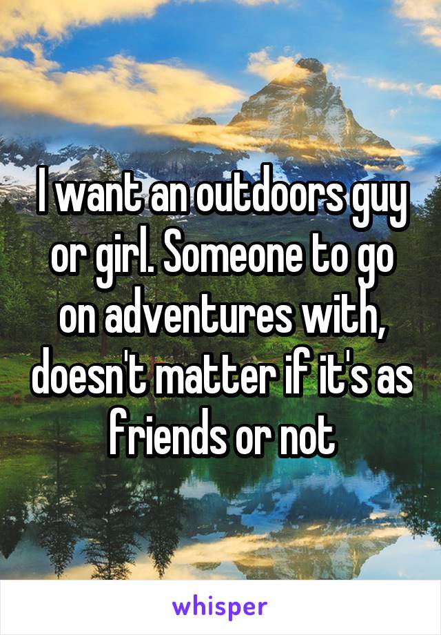 I want an outdoors guy or girl. Someone to go on adventures with, doesn't matter if it's as friends or not