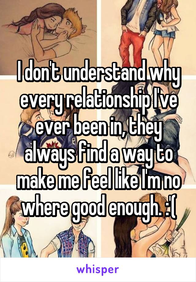 I don't understand why every relationship I've ever been in, they always find a way to make me feel like I'm no where good enough. :'(