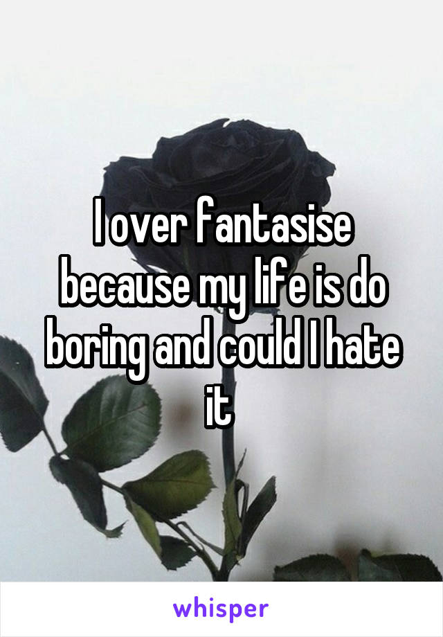 I over fantasise because my life is do boring and could I hate it 