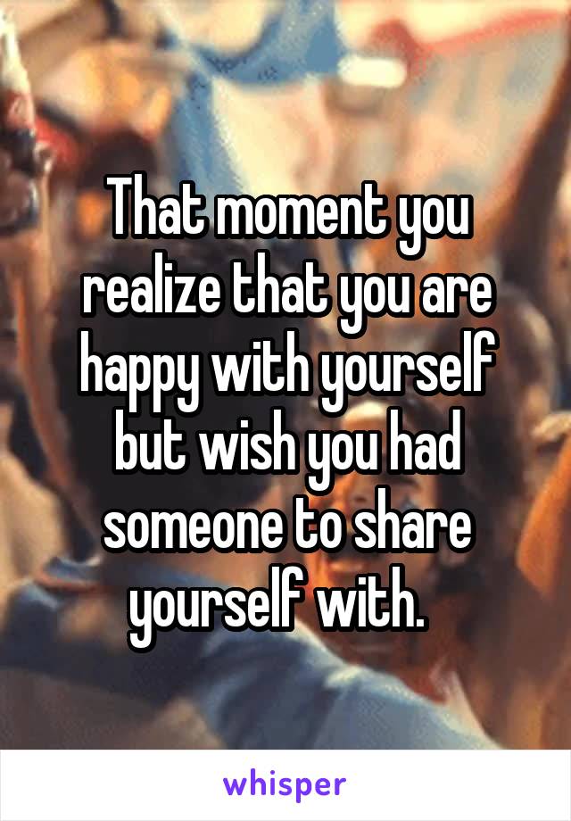 That moment you realize that you are happy with yourself but wish you had someone to share yourself with.  