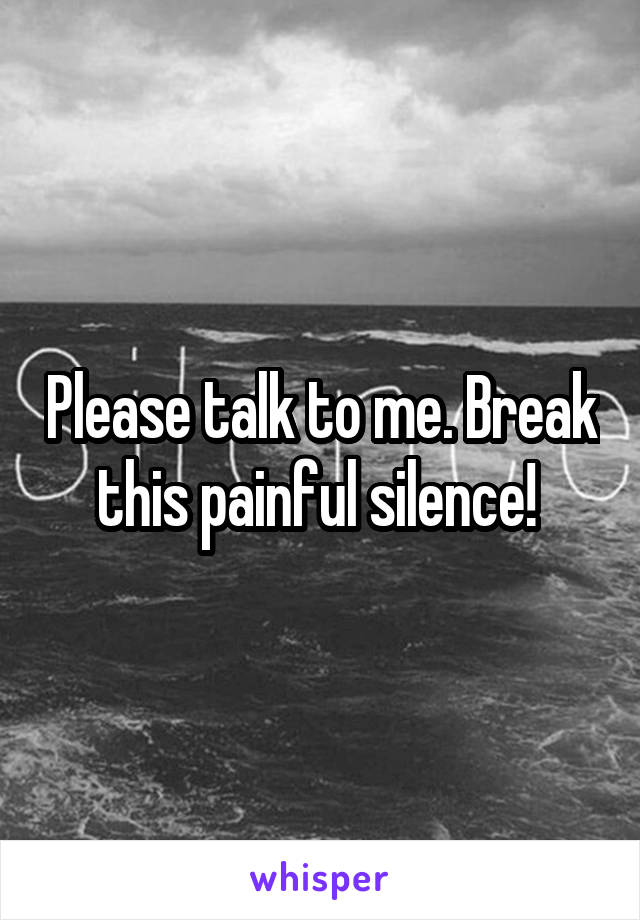 Please talk to me. Break this painful silence! 