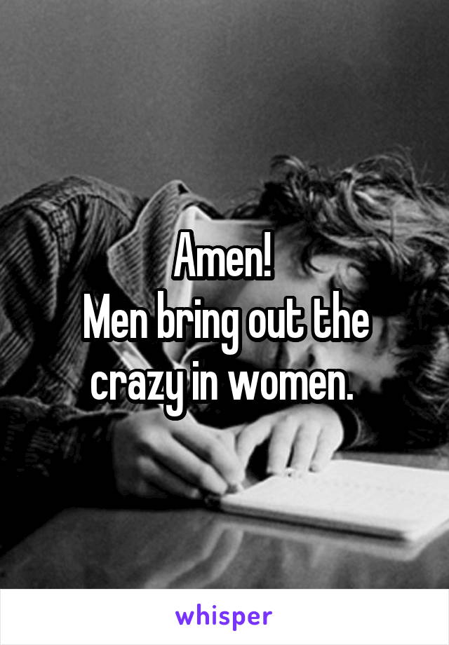 Amen! 
Men bring out the crazy in women. 