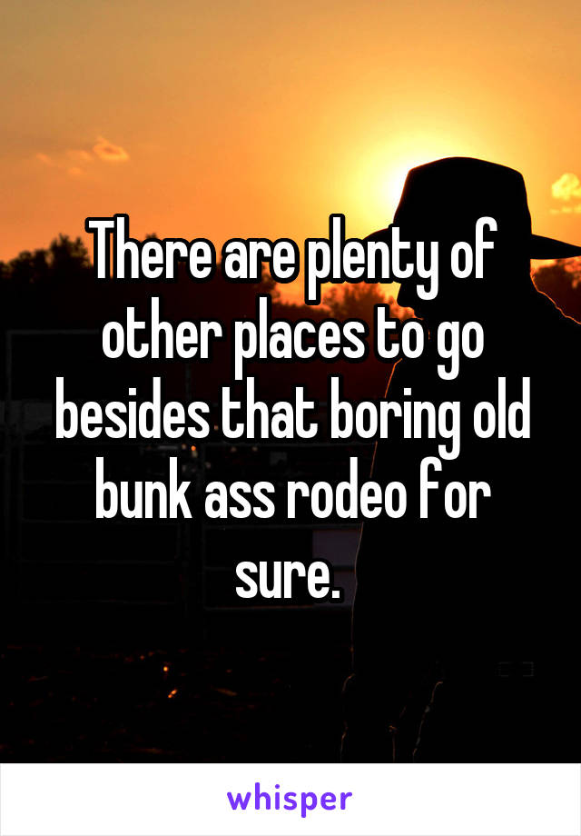 There are plenty of other places to go besides that boring old bunk ass rodeo for sure. 