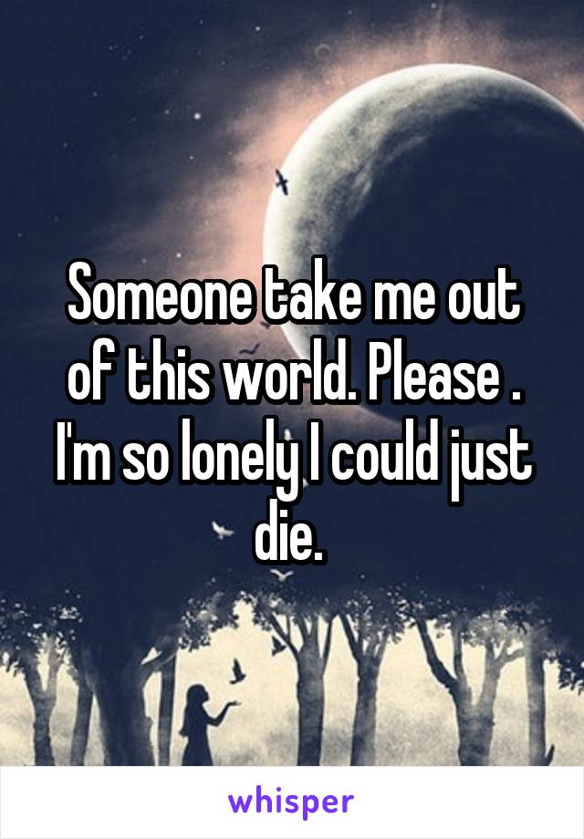 Someone take me out of this world. Please . I'm so lonely I could just die. 