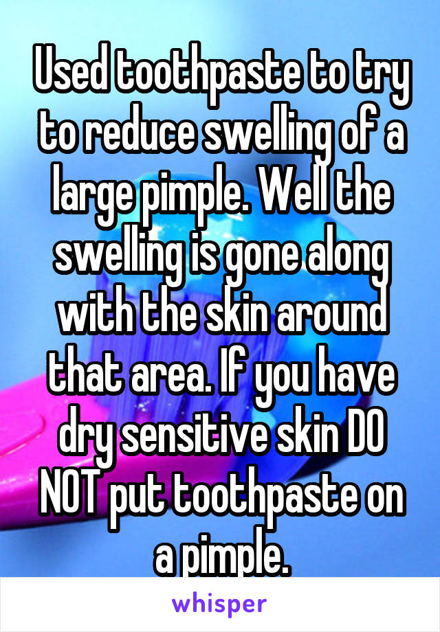 Used toothpaste to try to reduce swelling of a large pimple. Well the swelling is gone along with the skin around that area. If you have dry sensitive skin DO NOT put toothpaste on a pimple.