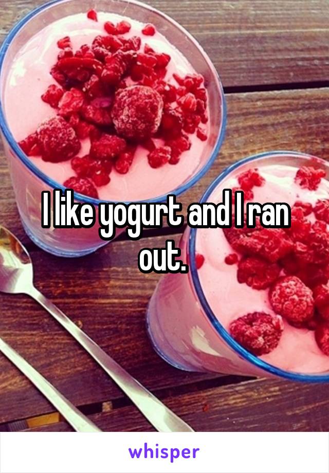 I like yogurt and I ran out. 