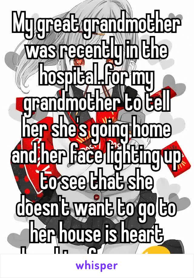 My great grandmother was recently in the hospital..for my grandmother to tell her she's​ going home and her face lighting up to see that she doesn't want to go to her house is heart breaking for me😥