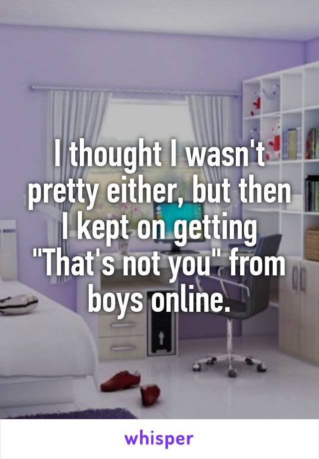 I thought I wasn't pretty either, but then I kept on getting "That's not you" from boys online.