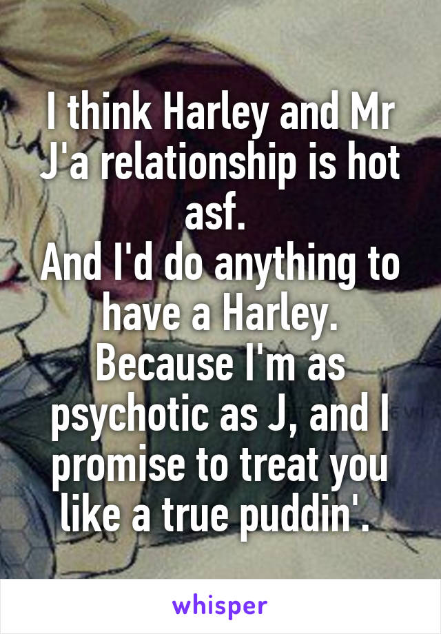 I think Harley and Mr J'a relationship is hot asf. 
And I'd do anything to have a Harley. Because I'm as psychotic as J, and I promise to treat you like a true puddin'. 