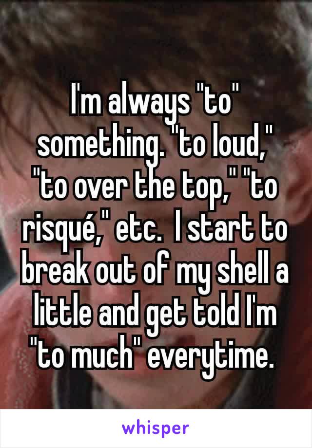 I'm always "to" something. "to loud," "to over the top," "to risqué," etc.  I start to break out of my shell a little and get told I'm "to much" everytime. 