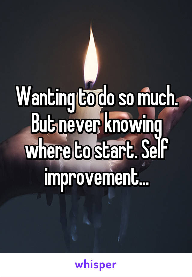 Wanting to do so much. But never knowing where to start. Self improvement...