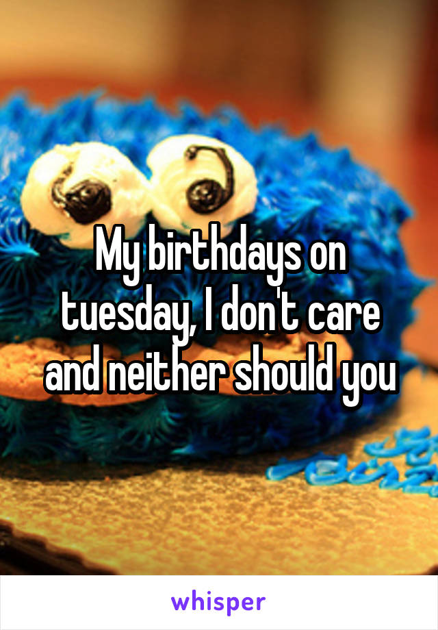 My birthdays on tuesday, I don't care and neither should you