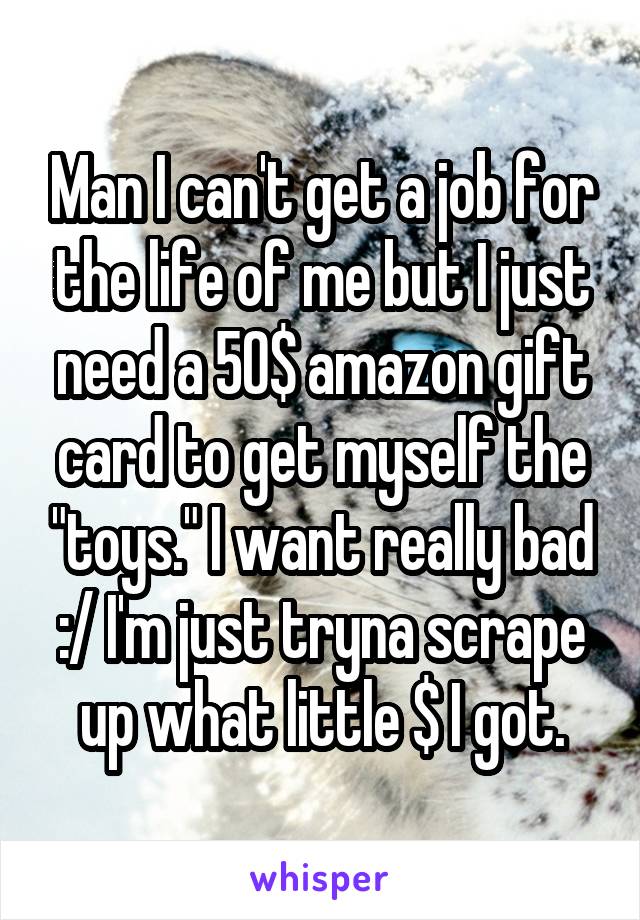 Man I can't get a job for the life of me but I just need a 50$ amazon gift card to get myself the "toys." I want really bad :/ I'm just tryna scrape up what little $ I got.