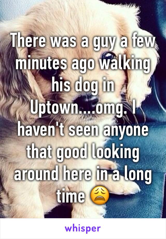 There was a guy a few minutes ago walking his dog in Uptown....omg. I haven't seen anyone that good looking around here in a long time 😩