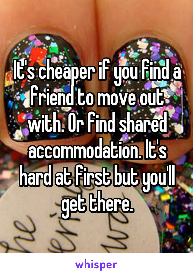 It's cheaper if you find a friend to move out with. Or find shared accommodation. It's hard at first but you'll get there.