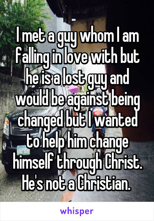 I met a guy whom I am falling in love with but he is a lost guy and would be against being changed but I wanted to help him change himself through Christ. He's not a Christian. 