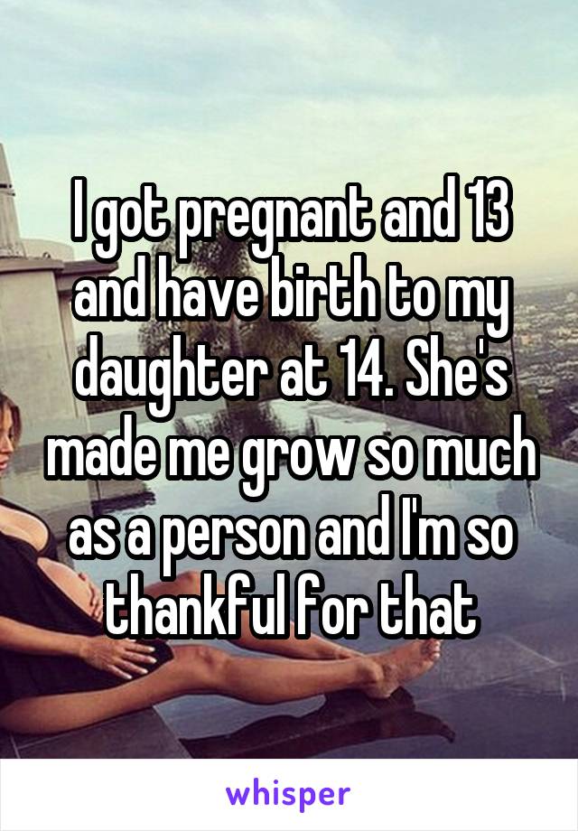 I got pregnant and 13 and have birth to my daughter at 14. She's made me grow so much as a person and I'm so thankful for that