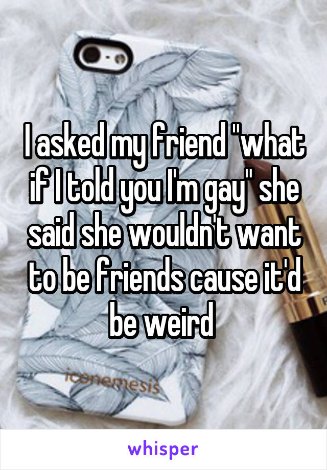 I asked my friend "what if I told you I'm gay" she said she wouldn't want to be friends cause it'd be weird 