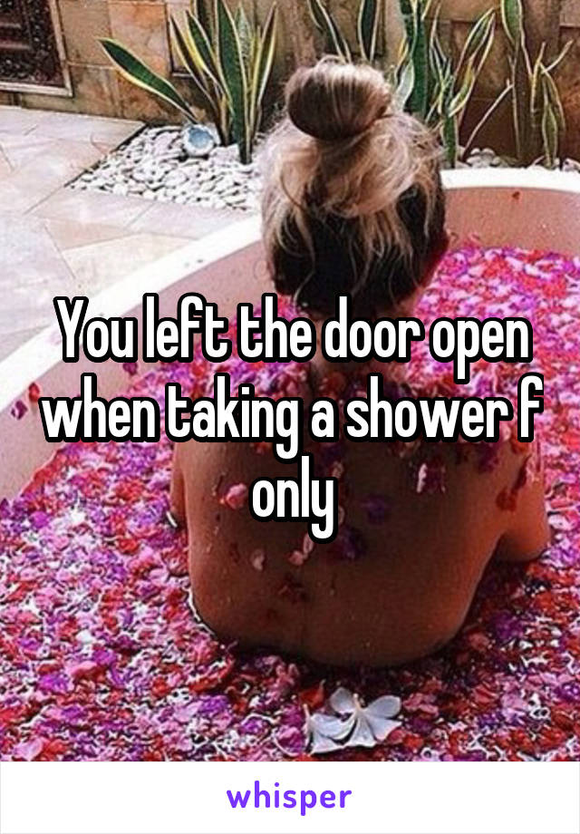 You left the door open when taking a shower f only
