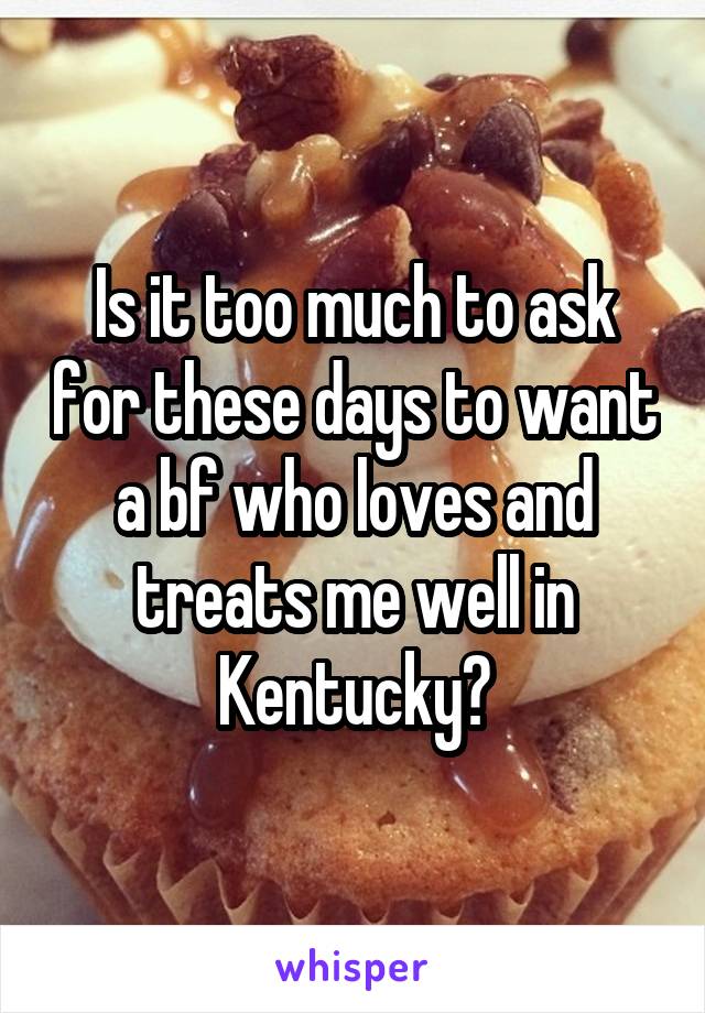 Is it too much to ask for these days to want a bf who loves and treats me well in Kentucky?